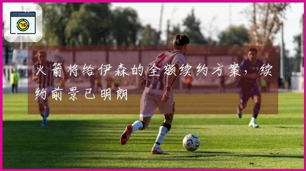 火箭将给伊森的全额续约方案，续约前景已明朗