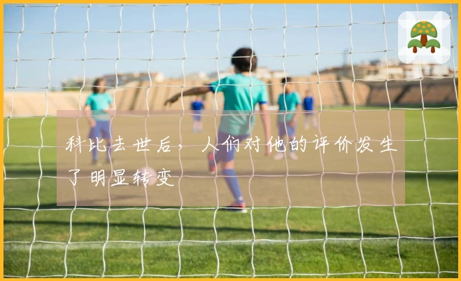 科比去世后，人们对他的评价发生了明显转变