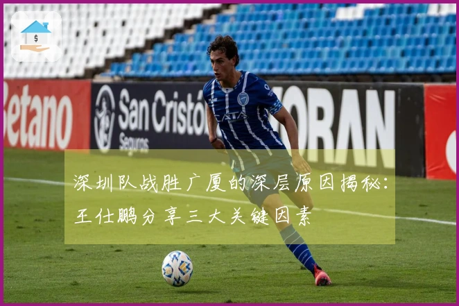 深圳队战胜广厦的深层原因揭秘：王仕鹏分享三大关键因素
