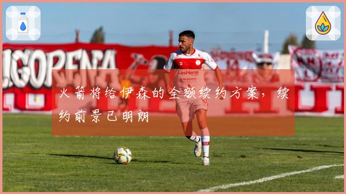 火箭将给伊森的全额续约方案，续约前景已明朗