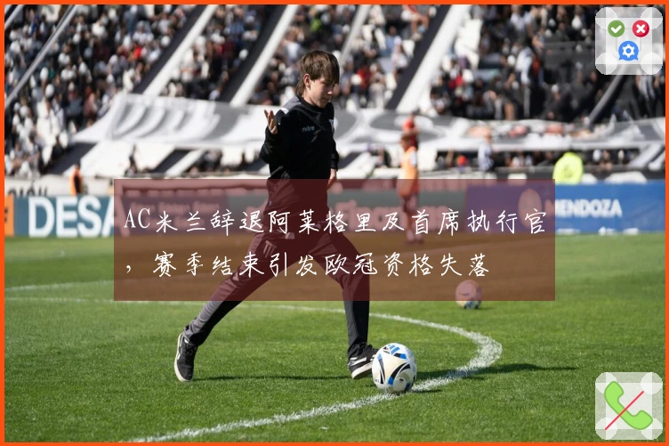 AC米兰辞退阿莱格里及首席执行官，赛季结束引发欧冠资格失落