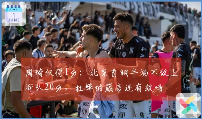 周琦仅得1分：北京首钢半场不敌上海队20分，杜锋的箴言还有效吗